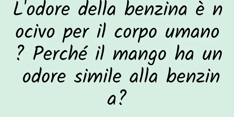 L'odore della benzina è nocivo per il corpo umano? Perché il mango ha un odore simile alla benzina?