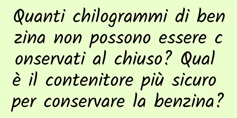 Quanti chilogrammi di benzina non possono essere conservati al chiuso? Qual è il contenitore più sicuro per conservare la benzina?