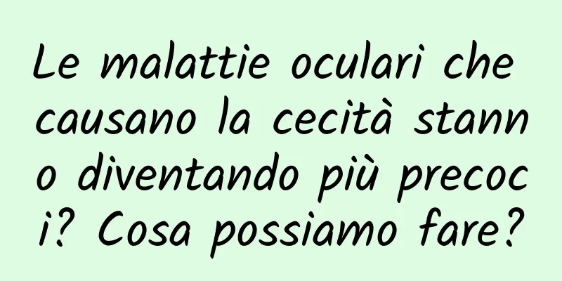 Le malattie oculari che causano la cecità stanno diventando più precoci? Cosa possiamo fare?