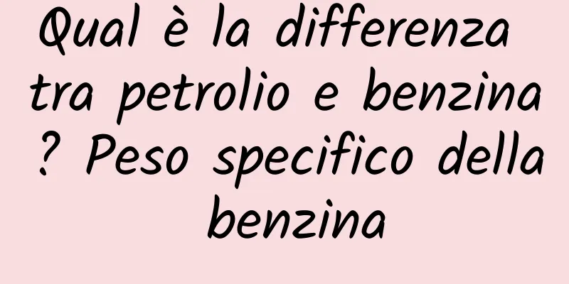 Qual è la differenza tra petrolio e benzina? Peso specifico della benzina