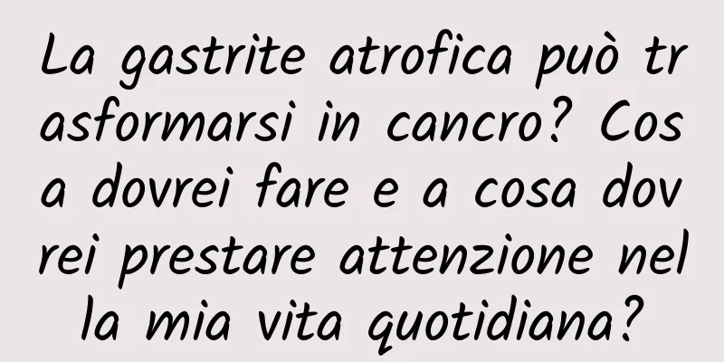 La gastrite atrofica può trasformarsi in cancro? Cosa dovrei fare e a cosa dovrei prestare attenzione nella mia vita quotidiana?