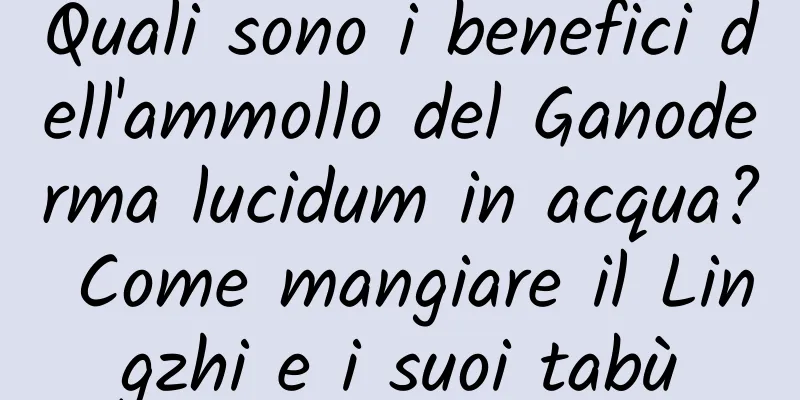 Quali sono i benefici dell'ammollo del Ganoderma lucidum in acqua? Come mangiare il Lingzhi e i suoi tabù