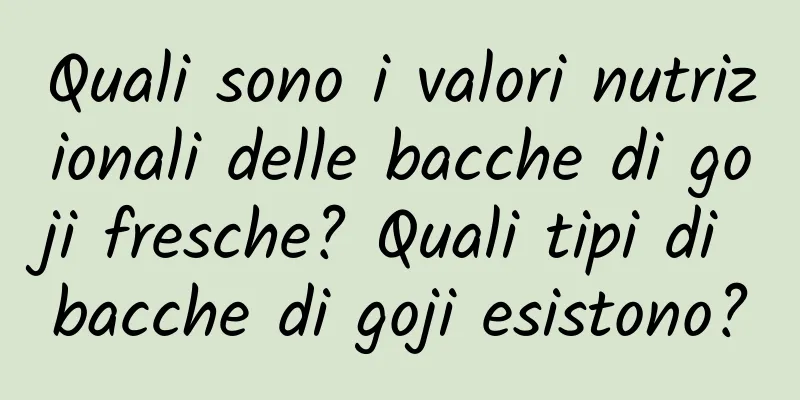 Quali sono i valori nutrizionali delle bacche di goji fresche? Quali tipi di bacche di goji esistono?