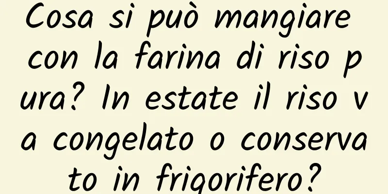 Cosa si può mangiare con la farina di riso pura? In estate il riso va congelato o conservato in frigorifero?