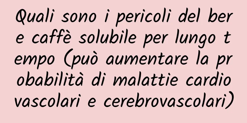 Quali sono i pericoli del bere caffè solubile per lungo tempo (può aumentare la probabilità di malattie cardiovascolari e cerebrovascolari)