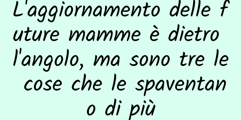 L'aggiornamento delle future mamme è dietro l'angolo, ma sono tre le cose che le spaventano di più