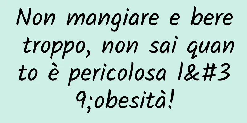 Non mangiare e bere troppo, non sai quanto è pericolosa l'obesità!