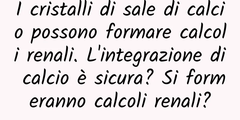 I cristalli di sale di calcio possono formare calcoli renali. L'integrazione di calcio è sicura? Si formeranno calcoli renali?