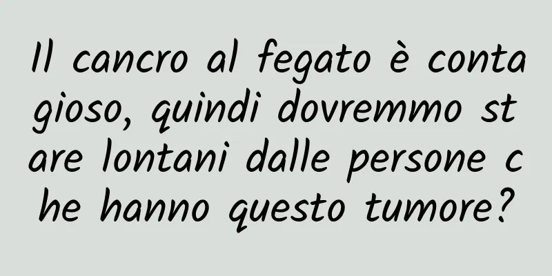 Il cancro al fegato è contagioso, quindi dovremmo stare lontani dalle persone che hanno questo tumore?