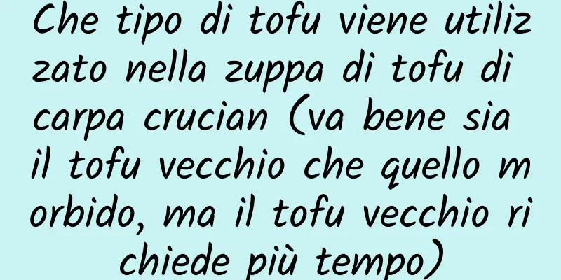 Che tipo di tofu viene utilizzato nella zuppa di tofu di carpa crucian (va bene sia il tofu vecchio che quello morbido, ma il tofu vecchio richiede più tempo)