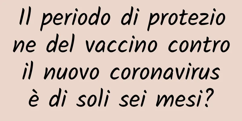 Il periodo di protezione del vaccino contro il nuovo coronavirus è di soli sei mesi?