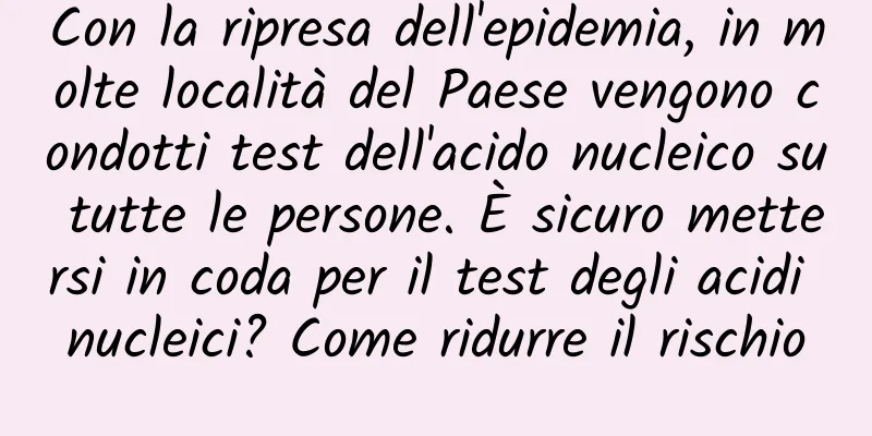Con la ripresa dell'epidemia, in molte località del Paese vengono condotti test dell'acido nucleico su tutte le persone. È sicuro mettersi in coda per il test degli acidi nucleici? Come ridurre il rischio