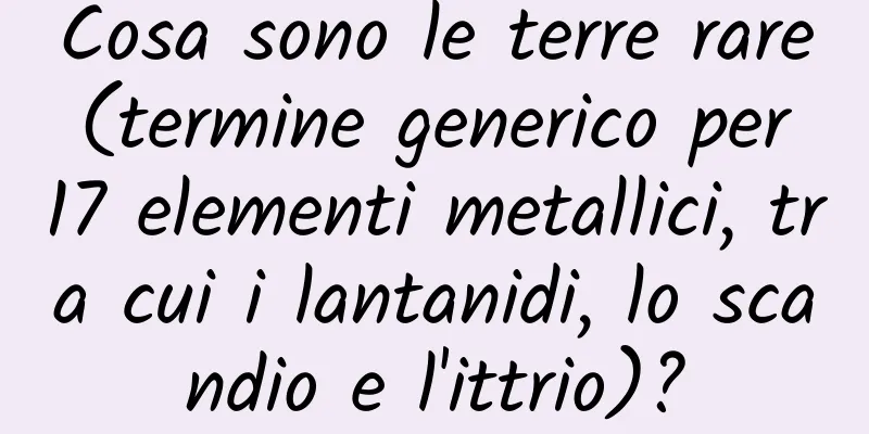 Cosa sono le terre rare (termine generico per 17 elementi metallici, tra cui i lantanidi, lo scandio e l'ittrio)?