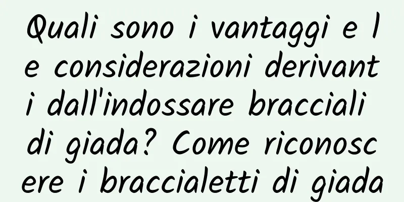 Quali sono i vantaggi e le considerazioni derivanti dall'indossare bracciali di giada? Come riconoscere i braccialetti di giada