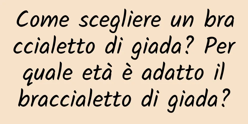 Come scegliere un braccialetto di giada? Per quale età è adatto il braccialetto di giada?