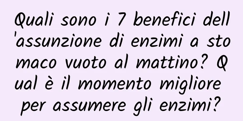 Quali sono i 7 benefici dell'assunzione di enzimi a stomaco vuoto al mattino? Qual è il momento migliore per assumere gli enzimi?