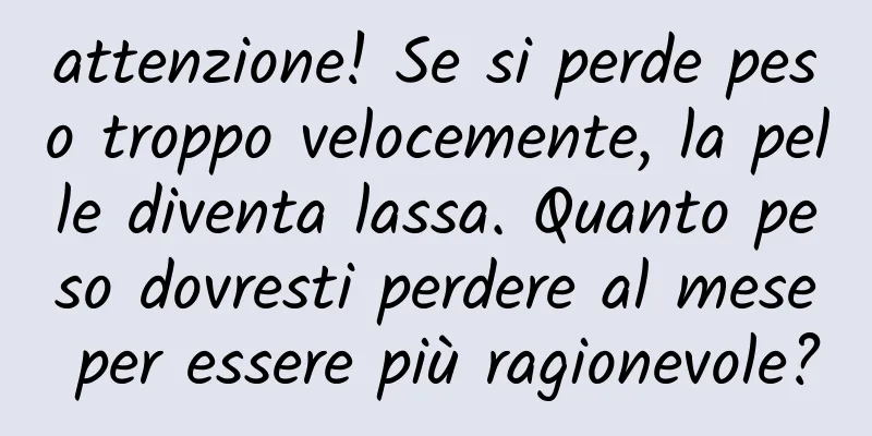 attenzione! Se si perde peso troppo velocemente, la pelle diventa lassa. Quanto peso dovresti perdere al mese per essere più ragionevole?