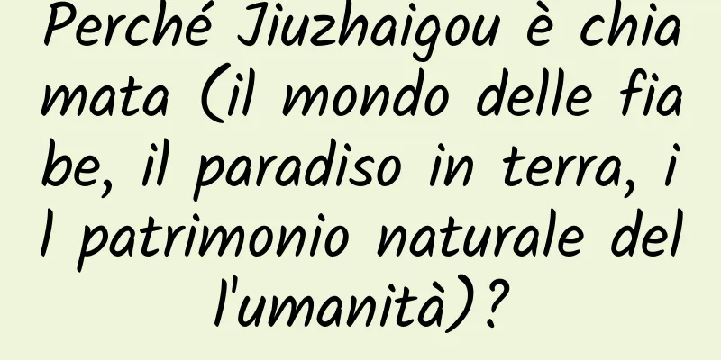 Perché Jiuzhaigou è chiamata (il mondo delle fiabe, il paradiso in terra, il patrimonio naturale dell'umanità)?