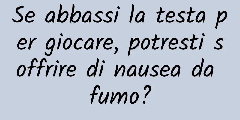 Se abbassi la testa per giocare, potresti soffrire di nausea da fumo?