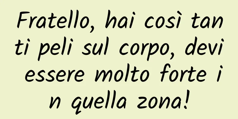 Fratello, hai così tanti peli sul corpo, devi essere molto forte in quella zona!