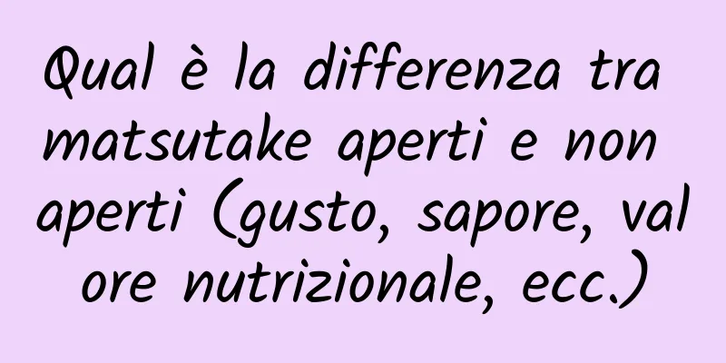 Qual è la differenza tra matsutake aperti e non aperti (gusto, sapore, valore nutrizionale, ecc.)