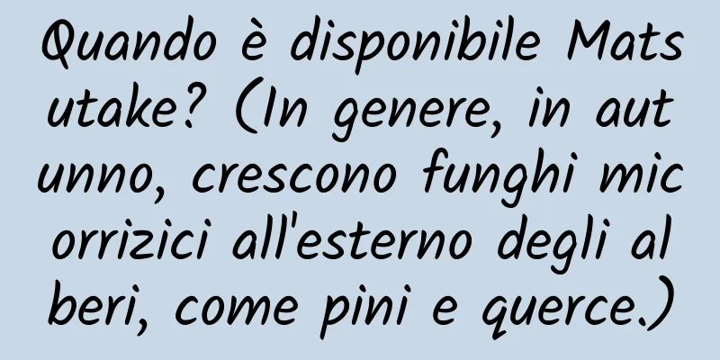 Quando è disponibile Matsutake? (In genere, in autunno, crescono funghi micorrizici all'esterno degli alberi, come pini e querce.)
