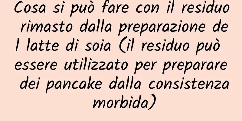 Cosa si può fare con il residuo rimasto dalla preparazione del latte di soia (il residuo può essere utilizzato per preparare dei pancake dalla consistenza morbida)