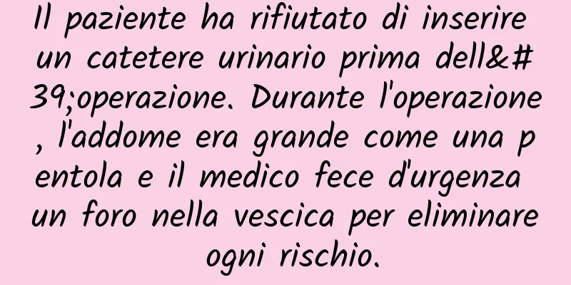 Il paziente ha rifiutato di inserire un catetere urinario prima dell'operazione. Durante l'operazione, l'addome era grande come una pentola e il medico fece d'urgenza un foro nella vescica per eliminare ogni rischio.