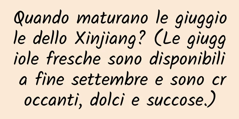 Quando maturano le giuggiole dello Xinjiang? (Le giuggiole fresche sono disponibili a fine settembre e sono croccanti, dolci e succose.)
