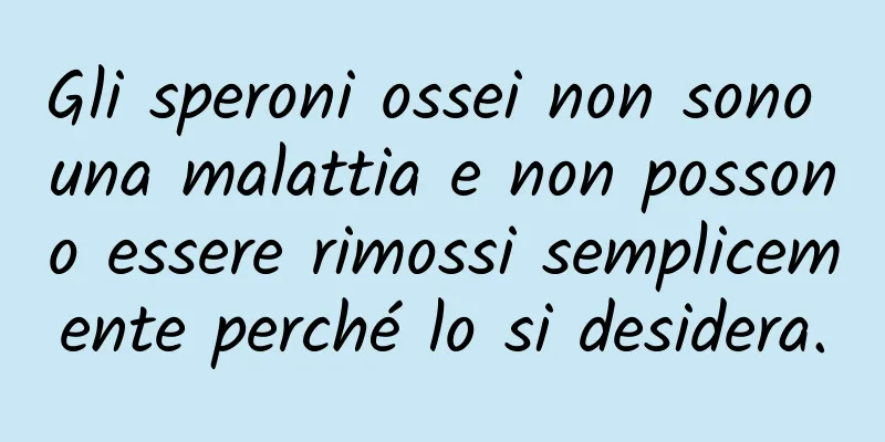 Gli speroni ossei non sono una malattia e non possono essere rimossi semplicemente perché lo si desidera.