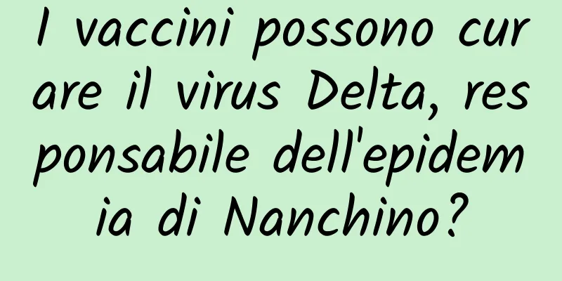 I vaccini possono curare il virus Delta, responsabile dell'epidemia di Nanchino?
