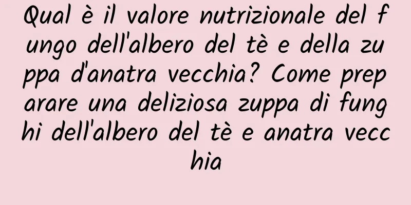 Qual è il valore nutrizionale del fungo dell'albero del tè e della zuppa d'anatra vecchia? Come preparare una deliziosa zuppa di funghi dell'albero del tè e anatra vecchia
