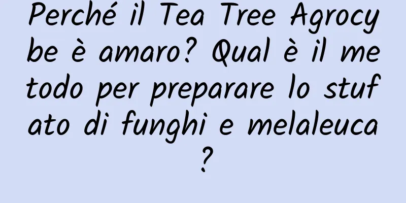 Perché il Tea Tree Agrocybe è amaro? Qual è il metodo per preparare lo stufato di funghi e melaleuca?