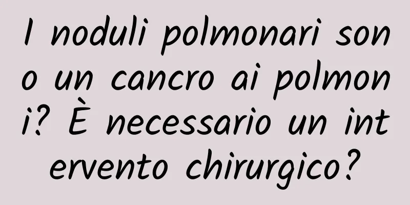 I noduli polmonari sono un cancro ai polmoni? È necessario un intervento chirurgico?
