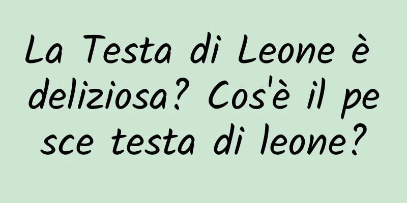 La Testa di Leone è deliziosa? Cos'è il pesce testa di leone?