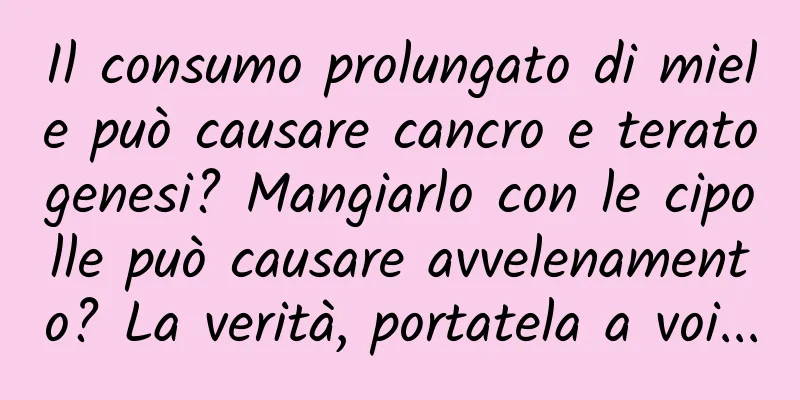 Il consumo prolungato di miele può causare cancro e teratogenesi? Mangiarlo con le cipolle può causare avvelenamento? La verità, portatela a voi...