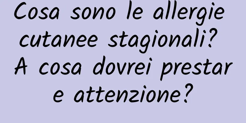 Cosa sono le allergie cutanee stagionali? A cosa dovrei prestare attenzione?