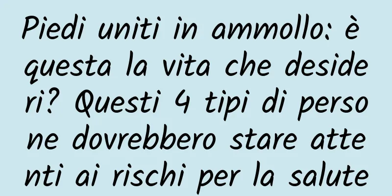 Piedi uniti in ammollo: è questa la vita che desideri? Questi 4 tipi di persone dovrebbero stare attenti ai rischi per la salute