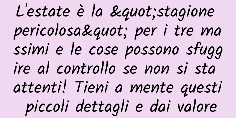 L'estate è la "stagione pericolosa" per i tre massimi e le cose possono sfuggire al controllo se non si sta attenti! Tieni a mente questi piccoli dettagli e dai valore