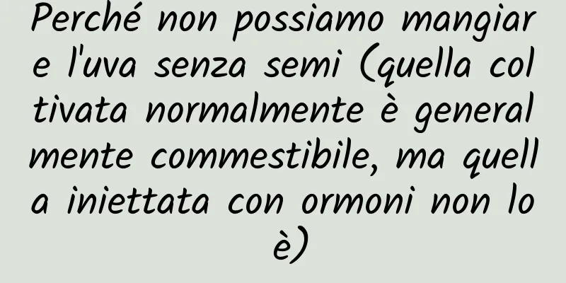 Perché non possiamo mangiare l'uva senza semi (quella coltivata normalmente è generalmente commestibile, ma quella iniettata con ormoni non lo è)