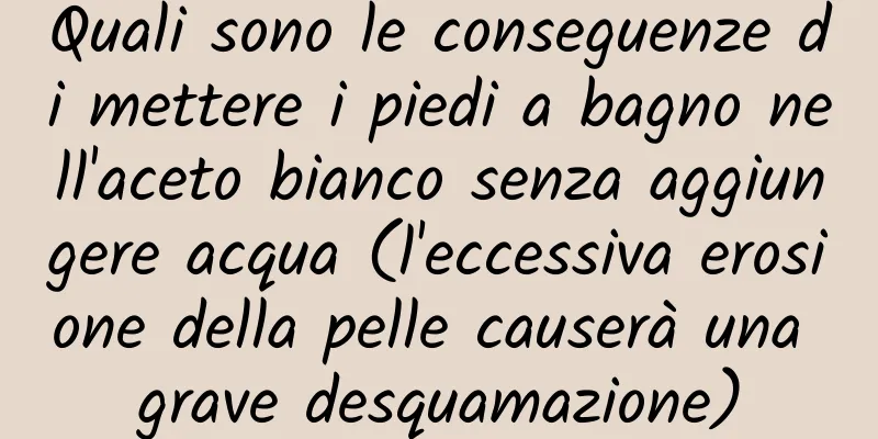 Quali sono le conseguenze di mettere i piedi a bagno nell'aceto bianco senza aggiungere acqua (l'eccessiva erosione della pelle causerà una grave desquamazione)