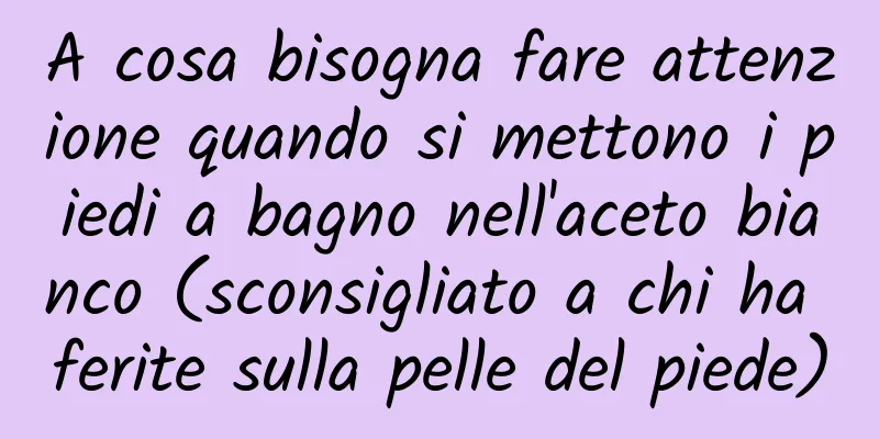 A cosa bisogna fare attenzione quando si mettono i piedi a bagno nell'aceto bianco (sconsigliato a chi ha ferite sulla pelle del piede)