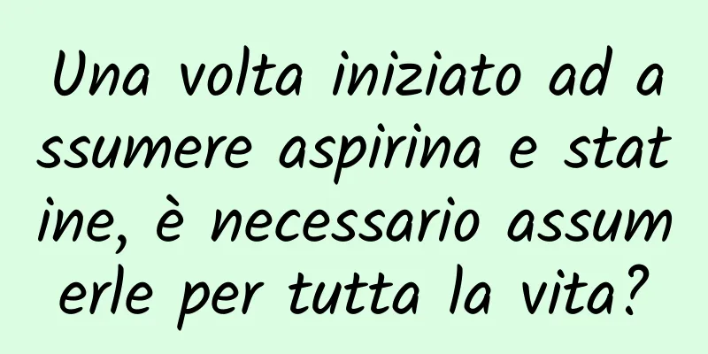 Una volta iniziato ad assumere aspirina e statine, è necessario assumerle per tutta la vita?