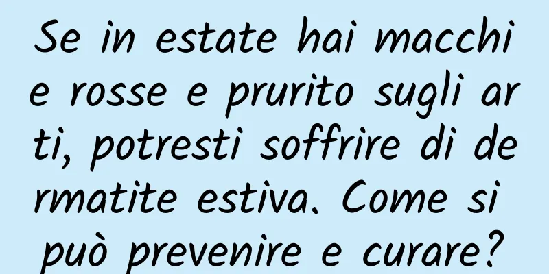 Se in estate hai macchie rosse e prurito sugli arti, potresti soffrire di dermatite estiva. Come si può prevenire e curare?