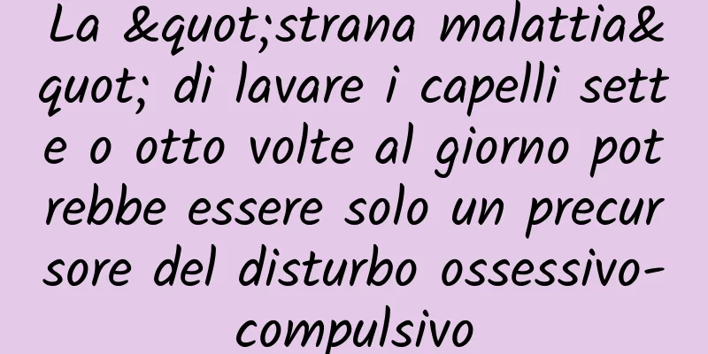 La "strana malattia" di lavare i capelli sette o otto volte al giorno potrebbe essere solo un precursore del disturbo ossessivo-compulsivo