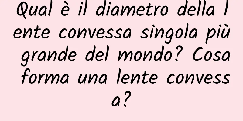 Qual è il diametro della lente convessa singola più grande del mondo? Cosa forma una lente convessa?