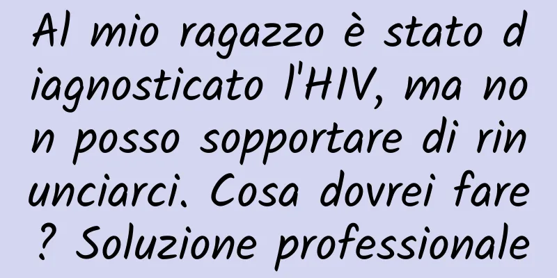 Al mio ragazzo è stato diagnosticato l'HIV, ma non posso sopportare di rinunciarci. Cosa dovrei fare? Soluzione professionale