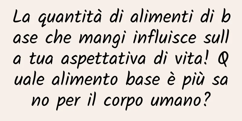 La quantità di alimenti di base che mangi influisce sulla tua aspettativa di vita! Quale alimento base è più sano per il corpo umano?