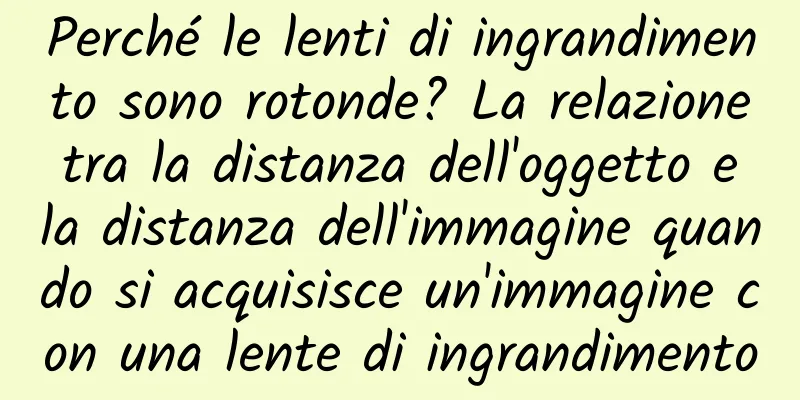 Perché le lenti di ingrandimento sono rotonde? La relazione tra la distanza dell'oggetto e la distanza dell'immagine quando si acquisisce un'immagine con una lente di ingrandimento