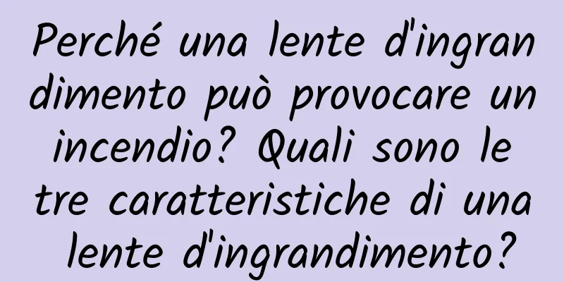 Perché una lente d'ingrandimento può provocare un incendio? Quali sono le tre caratteristiche di una lente d'ingrandimento?